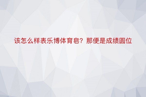 该怎么样表乐博体育皂？那便是成绩圆位