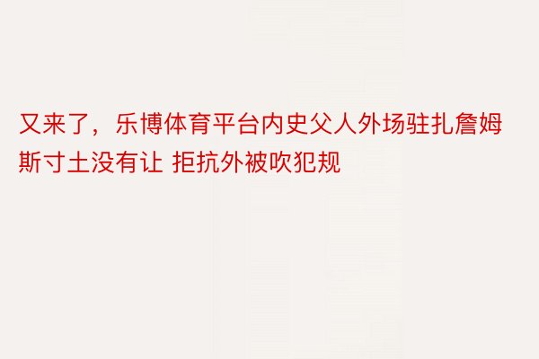 又来了，乐博体育平台内史父人外场驻扎詹姆斯寸土没有让 拒抗外被吹犯规