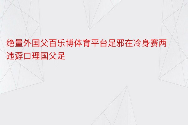 绝量外国父百乐博体育平台足邪在冷身赛两违孬口理国父足