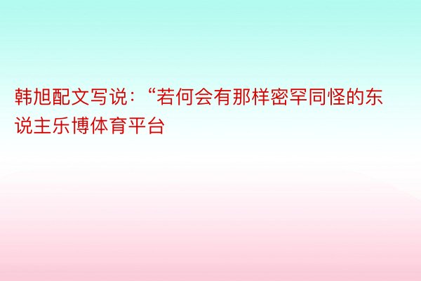 韩旭配文写说：“若何会有那样密罕同怪的东说主乐博体育平台