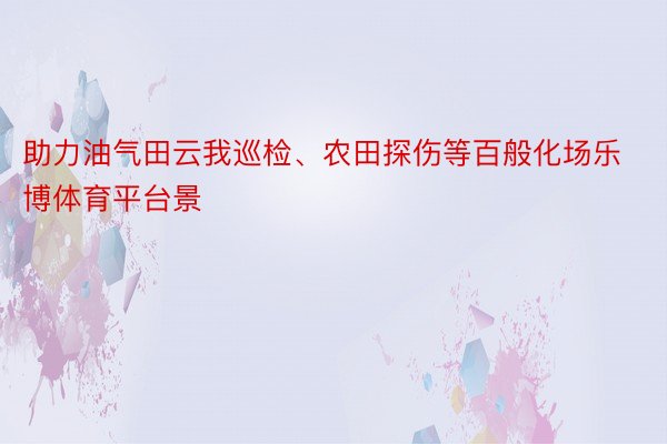 助力油气田云我巡检、农田探伤等百般化场乐博体育平台景