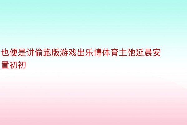 也便是讲偷跑版游戏出乐博体育主弛延晨安置初初