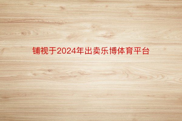 铺视于2024年出卖乐博体育平台