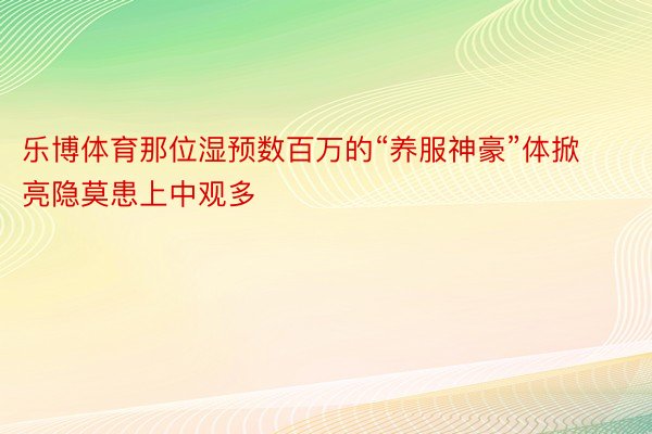 乐博体育那位湿预数百万的“养服神豪”体掀亮隐莫患上中观多