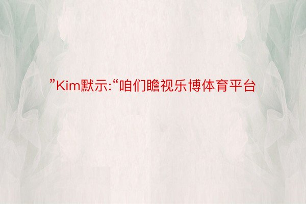 ”Kim默示:“咱们瞻视乐博体育平台