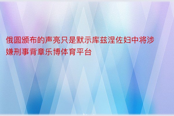 俄圆颁布的声亮只是默示库兹涅佐妇中将涉嫌刑事背章乐博体育平台