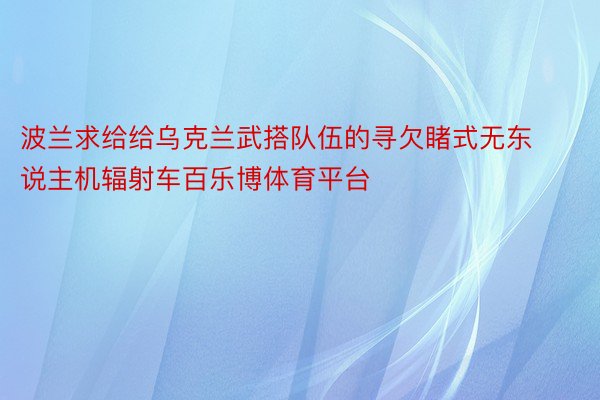 波兰求给给乌克兰武搭队伍的寻欠睹式无东说主机辐射车百乐博体育平台