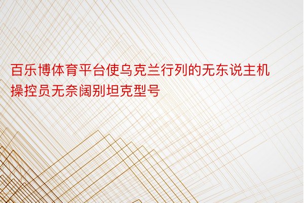 百乐博体育平台使乌克兰行列的无东说主机操控员无奈阔别坦克型号