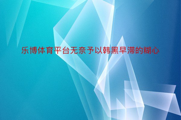 乐博体育平台无奈予以韩黑早滞的糊心